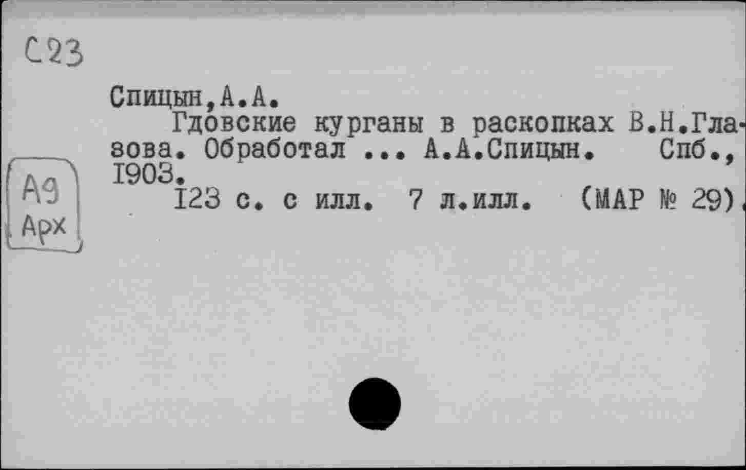 ﻿С23
ÂT Арх
Спицын,A.A.
Гдовские курганы в раскопках В.Н.Гла' зова. Обработал ... А.А.Спицын. Спб., 1903.
123 с. с илл. 7 л.илл.	(МАР № 29)